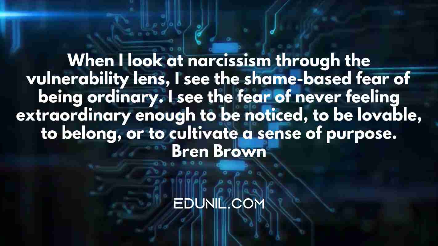 When I look at narcissism through the vulnerability lens, I see the shame-based fear of being ordinary. I see the fear of never feeling extraordinary enough to be noticed, to be lovable, to belong, or to cultivate a sense of purpose. — Brené Brown -  