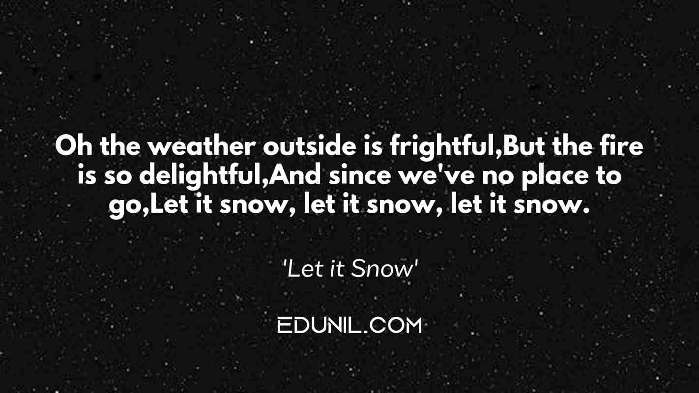 Oh the weather outside is frightful,But the fire is so delightful,And since we've no place to go,Let it snow, let it snow, let it snow. - 'Let it Snow'
