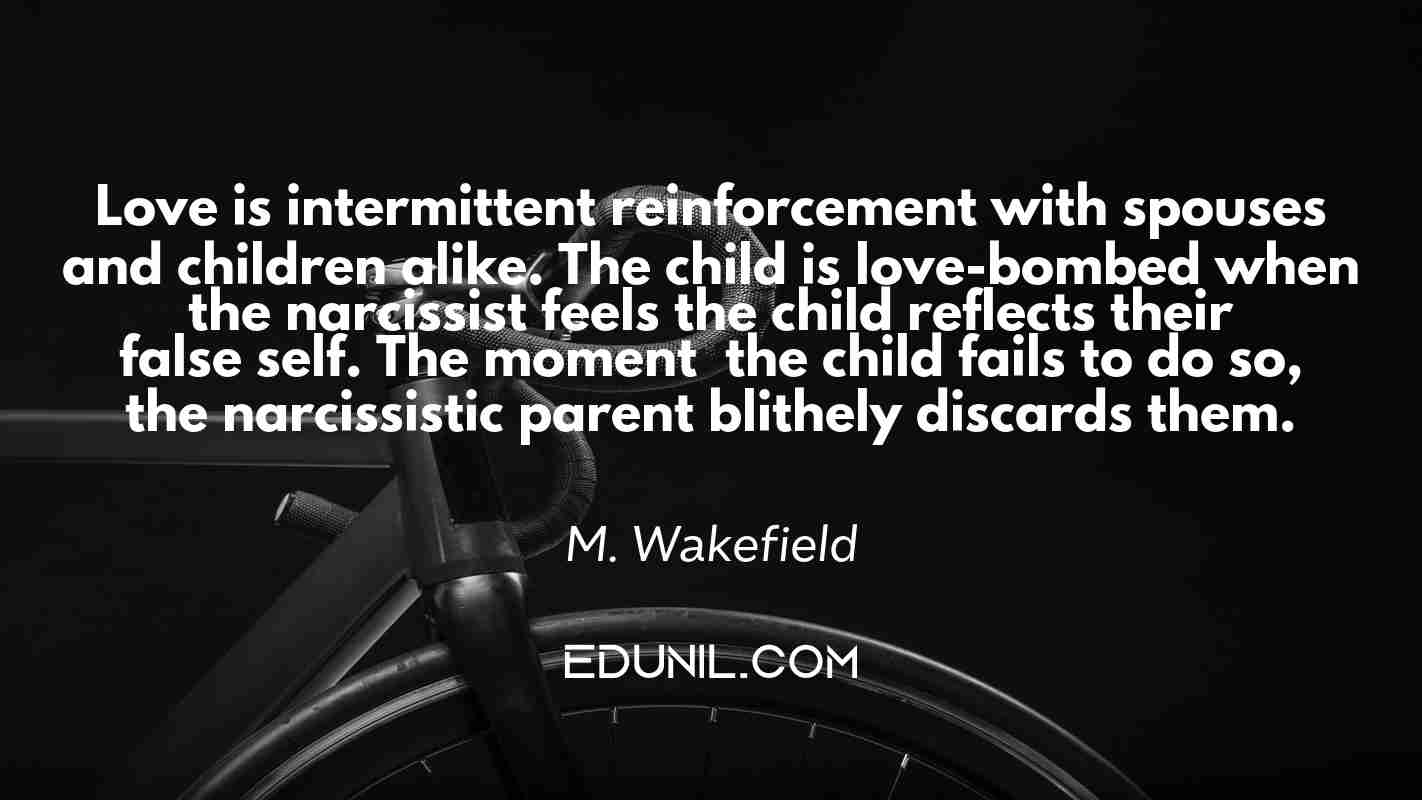 Love is intermittent reinforcement with spouses and children alike. The child is love-bombed when the narcissist feels the child reflects their false self. The moment  the child fails to do so, the narcissistic parent blithely discards them. - M. Wakefield 