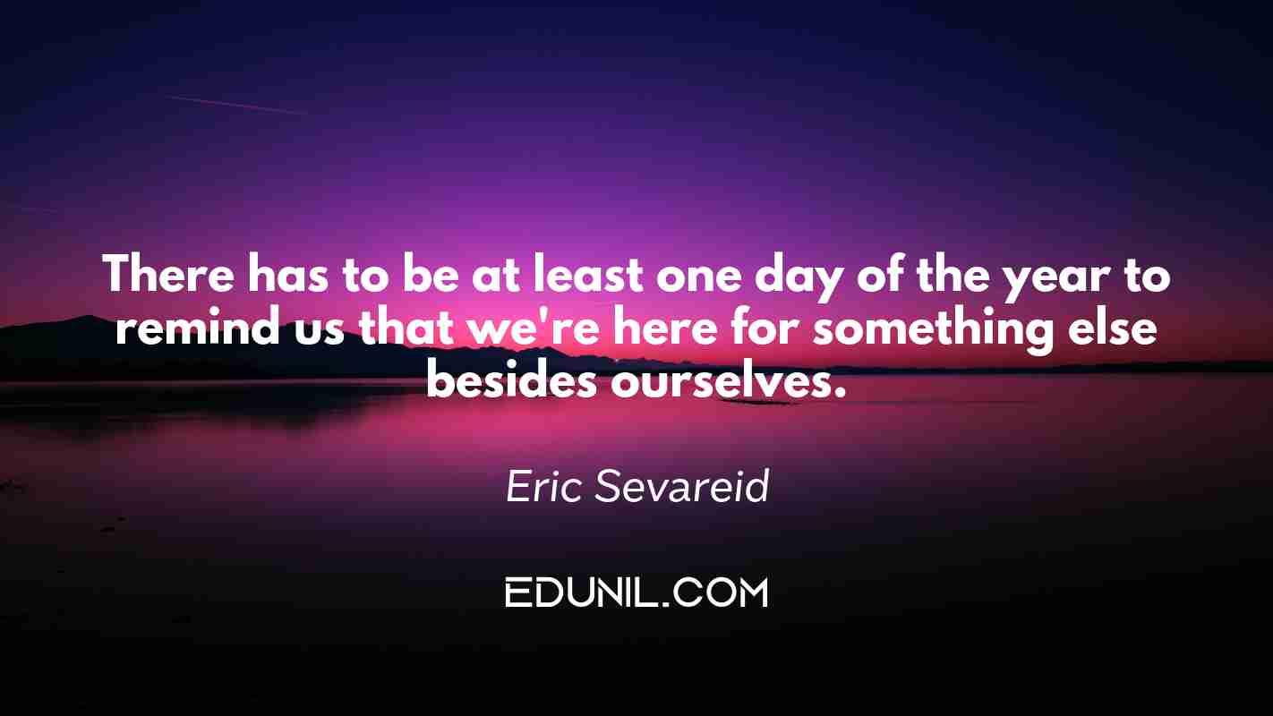 There has to be at least one day of the year to remind us that we're here for something else besides ourselves. - Eric Sevareid
