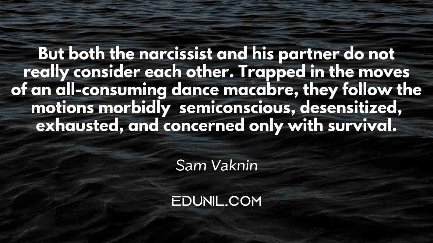 But both the narcissist and his partner do not really consider each other. Trapped in the moves of an all-consuming dance macabre, they follow the motions morbidly – semiconscious, desensitized, exhausted, and concerned only with survival. - Sam Vaknin 