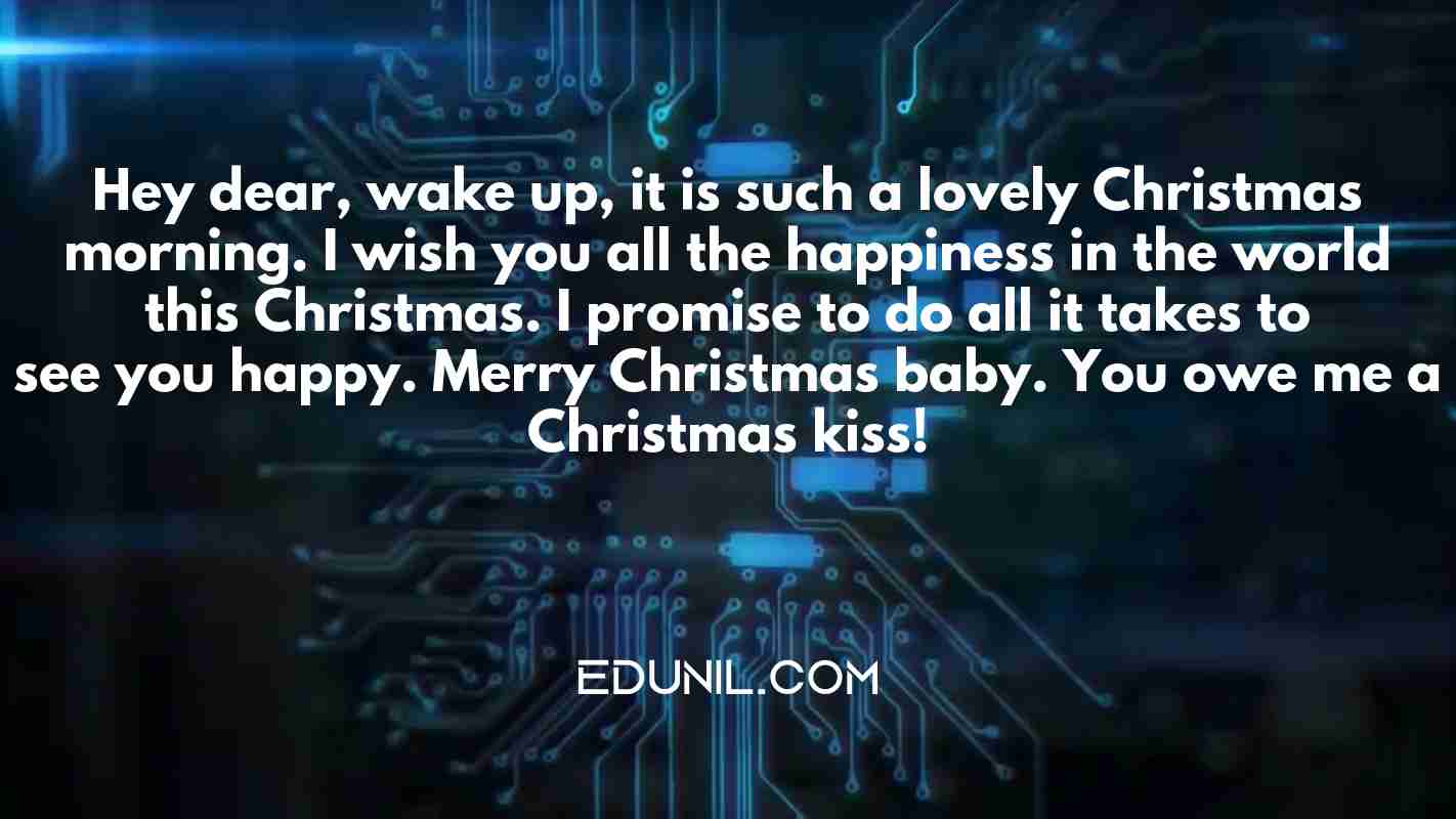 Hey dear, wake up, it is such a lovely Christmas morning. I wish you all the happiness in the world this Christmas. I promise to do all it takes to see you happy. Merry Christmas baby. You owe me a Christmas kiss! - 
