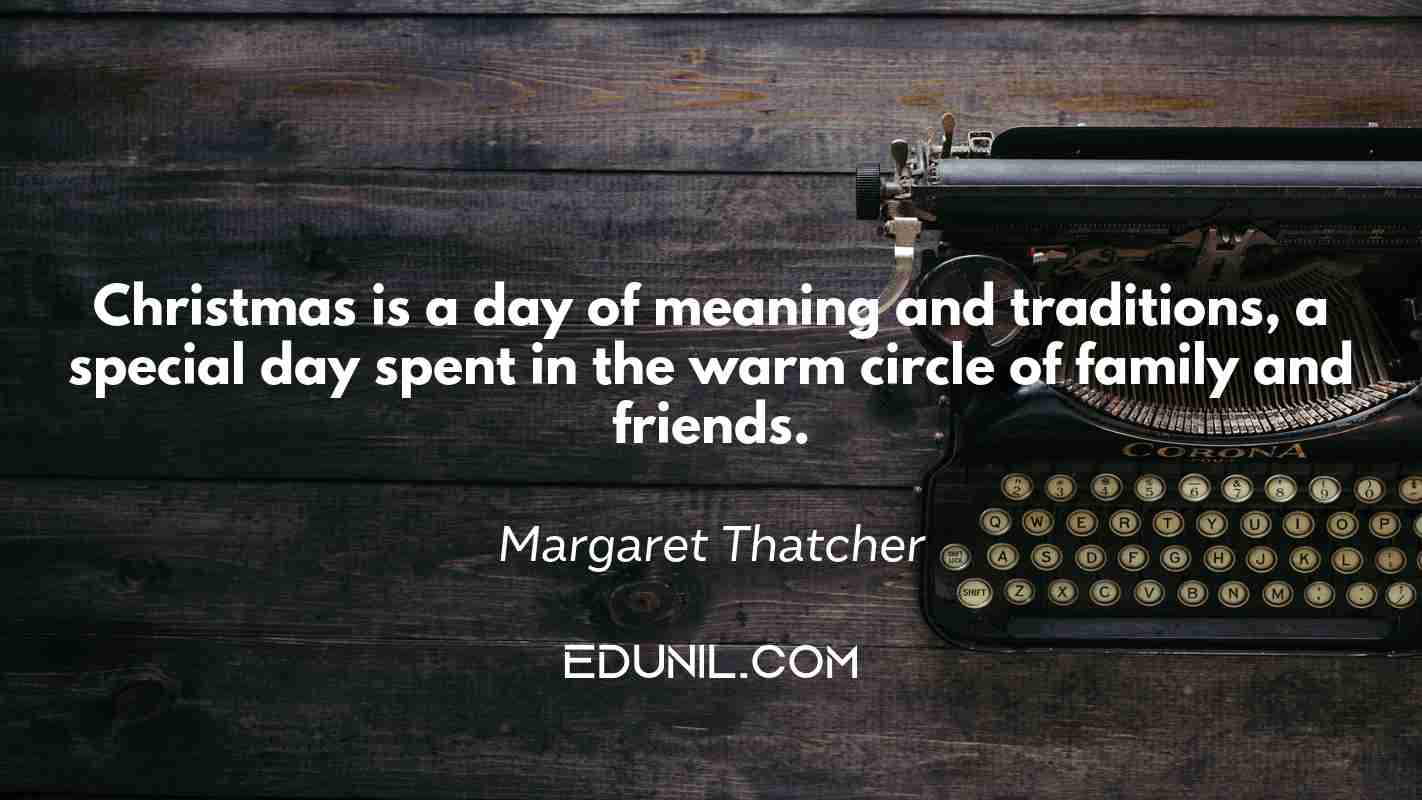 Christmas is a day of meaning and traditions, a special day spent in the warm circle of family and friends. - Margaret Thatcher
